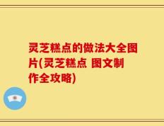 灵芝糕点的做法大全图片(灵芝糕点 图文制作全攻略)