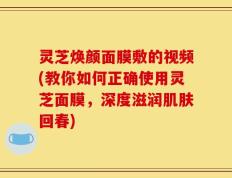 灵芝焕颜面膜敷的视频(教你如何正确使用灵芝面膜，深度滋润肌肤回春)