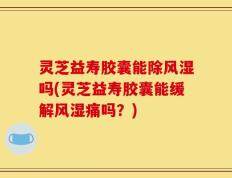 灵芝益寿胶囊能除风湿吗(灵芝益寿胶囊能缓解风湿痛吗？)