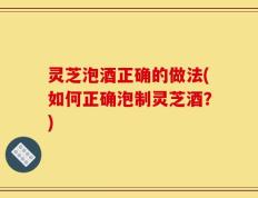 灵芝泡酒正确的做法(如何正确泡制灵芝酒？)