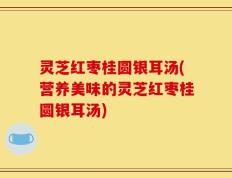 灵芝红枣桂圆银耳汤(营养美味的灵芝红枣桂圆银耳汤)