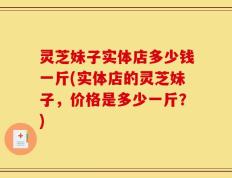 灵芝妹子实体店多少钱一斤(实体店的灵芝妹子，价格是多少一斤？)