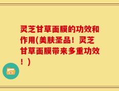 灵芝甘草面膜的功效和作用(美肤圣品！灵芝甘草面膜带来多重功效！)
