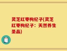 灵芝红枣枸杞子(灵芝红枣枸杞子：天然养生圣品)