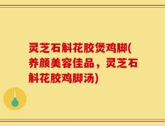 灵芝石斛花胶煲鸡脚(养颜美容佳品，灵芝石斛花胶鸡脚汤)