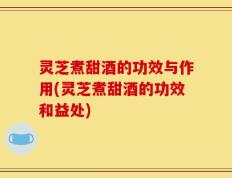 灵芝煮甜酒的功效与作用(灵芝煮甜酒的功效和益处)
