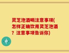 灵芝泡酒喝注意事项(怎样正确饮用灵芝泡酒？注意事项告诉你)