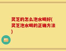 灵芝的怎么泡水喝好(灵芝泡水喝的正确方法)