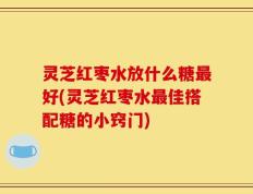 灵芝红枣水放什么糖最好(灵芝红枣水最佳搭配糖的小窍门)