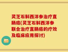 灵芝石斛西洋参治疗直肠癌(灵芝石斛西洋参联合治疗直肠癌的疗效及临床应用探讨)