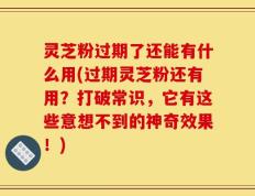 灵芝粉过期了还能有什么用(过期灵芝粉还有用？打破常识，它有这些意想不到的神奇效果！)