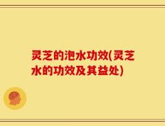 灵芝的泡水功效(灵芝水的功效及其益处)