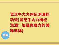灵芝牛大力枸杞泡酒的功效(灵芝牛大力枸杞泡酒：加强免疫力的美味选择)