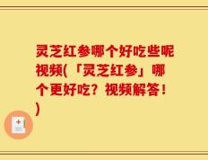 灵芝红参哪个好吃些呢视频(「灵芝红参」哪个更好吃？视频解答！)