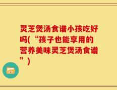 灵芝煲汤食谱小孩吃好吗(“孩子也能享用的营养美味灵芝煲汤食谱”)