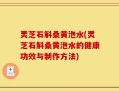 灵芝石斛桑黄泡水(灵芝石斛桑黄泡水的健康功效与制作方法)
