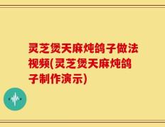 灵芝煲天麻炖鸽子做法视频(灵芝煲天麻炖鸽子制作演示)