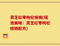 灵芝红枣枸杞核桃(瑶池美味：灵芝红枣枸杞核桃配方)