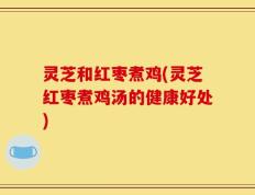 灵芝和红枣煮鸡(灵芝红枣煮鸡汤的健康好处)