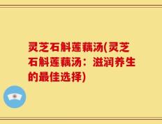 灵芝石斛莲藕汤(灵芝石斛莲藕汤：滋润养生的最佳选择)