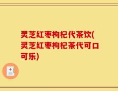 灵芝红枣枸杞代茶饮(灵芝红枣枸杞茶代可口可乐)