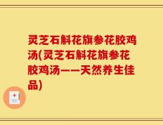 灵芝石斛花旗参花胶鸡汤(灵芝石斛花旗参花胶鸡汤——天然养生佳品)