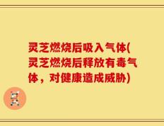 灵芝燃烧后吸入气体(灵芝燃烧后释放有毒气体，对健康造成威胁)