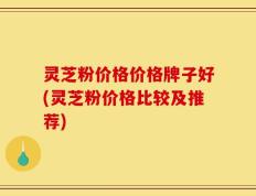 灵芝粉价格价格牌子好(灵芝粉价格比较及推荐)