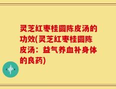 灵芝红枣桂圆陈皮汤的功效(灵芝红枣桂圆陈皮汤：益气养血补身体的良药)