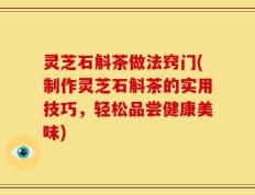 灵芝石斛茶做法窍门(制作灵芝石斛茶的实用技巧，轻松品尝健康美味)