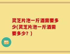 灵芝片泡一斤酒需要多少(灵芝片泡一斤酒需要多少？)