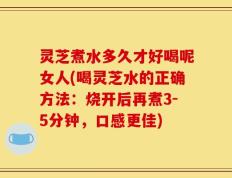 灵芝煮水多久才好喝呢女人(喝灵芝水的正确方法：烧开后再煮3-5分钟，口感更佳)