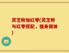 灵芝粉加红枣(灵芝粉与红枣搭配，强身健体)