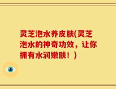 灵芝泡水养皮肤(灵芝泡水的神奇功效，让你拥有水润嫩肤！)