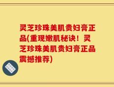 灵芝珍珠美肌贵妇膏正品(重现嫩肌秘诀！灵芝珍珠美肌贵妇膏正品震撼推荐)