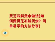 灵芝石斛煲水做法(如何做灵芝石斛煲水？简单易学的方法分享)