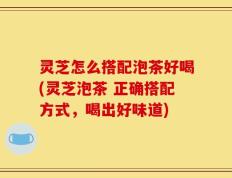 灵芝怎么搭配泡茶好喝(灵芝泡茶 正确搭配方式，喝出好味道)