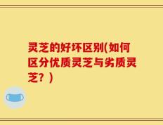 灵芝的好坏区别(如何区分优质灵芝与劣质灵芝？)