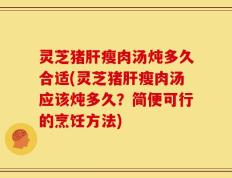灵芝猪肝瘦肉汤炖多久合适(灵芝猪肝瘦肉汤应该炖多久？简便可行的烹饪方法)