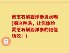灵芝石斛西洋参煲水喝(喝这种汤，让你体验灵芝石斛西洋参的绝佳功效！)