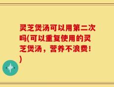 灵芝煲汤可以用第二次吗(可以重复使用的灵芝煲汤，营养不浪费！)