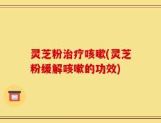 灵芝粉治疗咳嗽(灵芝粉缓解咳嗽的功效)