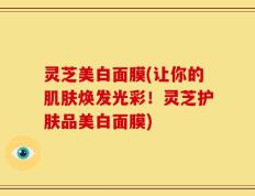 灵芝美白面膜(让你的肌肤焕发光彩！灵芝护肤品美白面膜)