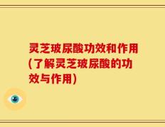 灵芝玻尿酸功效和作用(了解灵芝玻尿酸的功效与作用)