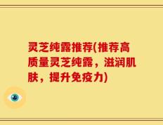 灵芝纯露推荐(推荐高质量灵芝纯露，滋润肌肤，提升免疫力)