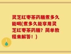 灵芝红枣茶药膳煮多久能喝(煮多久能享用灵芝红枣茶药膳？简单教程来解答！)