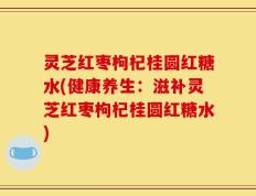 灵芝红枣枸杞桂圆红糖水(健康养生：滋补灵芝红枣枸杞桂圆红糖水)