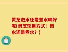 灵芝泡水还是煮水喝好呢(灵芝饮用方式：泡水还是煮水？)