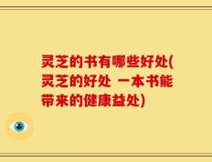 灵芝的书有哪些好处(灵芝的好处 一本书能带来的健康益处)