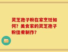 灵芝孢子粉在家烹饪如何？美食家的灵芝孢子粉佳肴制作？